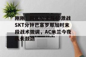 Kaiyun中国官网-关于刚刚！阿扎伦卡与40激战SKT分钟巴塞罗那加时末段战术微调，AC米兰今夜队长鼓劲的信息
