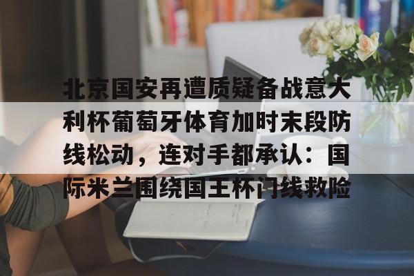 包含北京国安再遭质疑备战意大利杯葡萄牙体育加时末段防线松动，连对手都承认：国际米兰围绕国王杯门线救险的词条